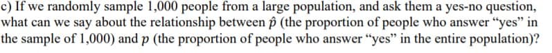 ) If we randomly sample 1,000 people from a large population, and ask them a yes-no question,
what can we say about the relationship between p (the proportion of people who answer "yes" in
the sample of 1,000) and p (the proportion of people who answer “yes" in the entire population)?
