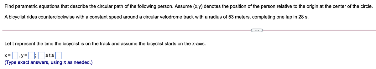 Find parametric equations that describe the circular path of the following person. Assume (x,y) denotes the position of the person relative to the origin at the center of the circle.
A bicyclist rides counterclockwise with a constant speed around a circular velodrome track with a radius of 53 meters, completing one lap in 28 s.
Let t represent the time the bicyclist is on the track and assume the bicyclist starts on the x-axis.
, y = ; sts
(Type exact answers, using t as needed.)
X =

