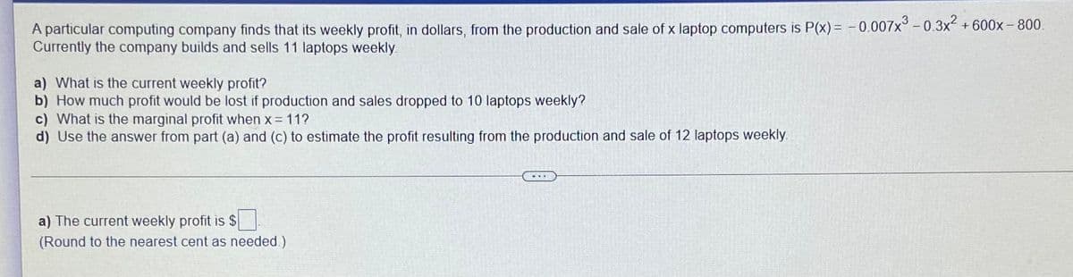 A particular computing company finds that its weekly profit, in dollars, from the production and sale of x laptop computers is P(x) = -0.007x° -0.3x+600x- 800.
Currently the company builds and sells 11 laptops weekly.
a) What is the current weekly profit?
b) How much profit would be lost if production and sales dropped to 10 laptops weekly?
c) What is the marginal profit when x = 11?
d) Use the answer from part (a) and (c) to estimate the profit resulting from the production and sale of 12 laptops weekly
a) The current weekly profit is $
(Round to the nearest cent as needed)
