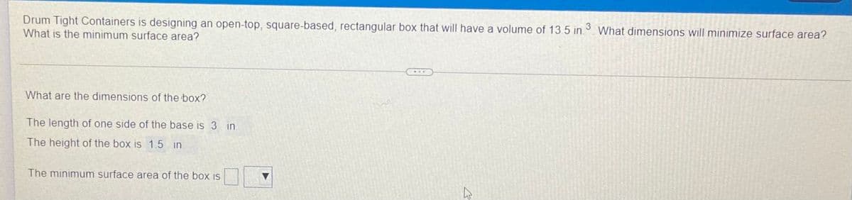 Drum Tight Containers is designing an open-top, square-based, rectangular box that will have a volume of 13 5 in.
What is the minimum surface area?
3
What dimensions will minimize surface area?
What are the dimensions of the box?
The length of one side of the base is 3 in
The height of the box is 1.5 in
The minimum surface area of the box is
