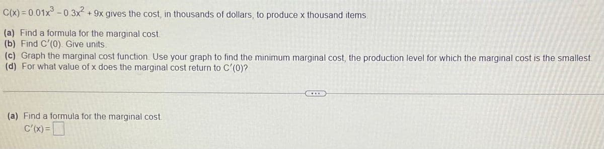 C(x) = 0.01x° - 0.3x2
+ 9x gives the cost, in thousands of dollars, to produce x thousand items.
(a) Find a formula for the marginal cost.
(b) Find C'(0). Give units.
(c) Graph the marginal cost function. Use your graph to find the minimum marginal cost, the production level for which the marginal cost is the smallest.
(d) For what value of x does the marginal cost return to C'(0)?
(a) Find a formula for the marginal cost.
C'(x) =
