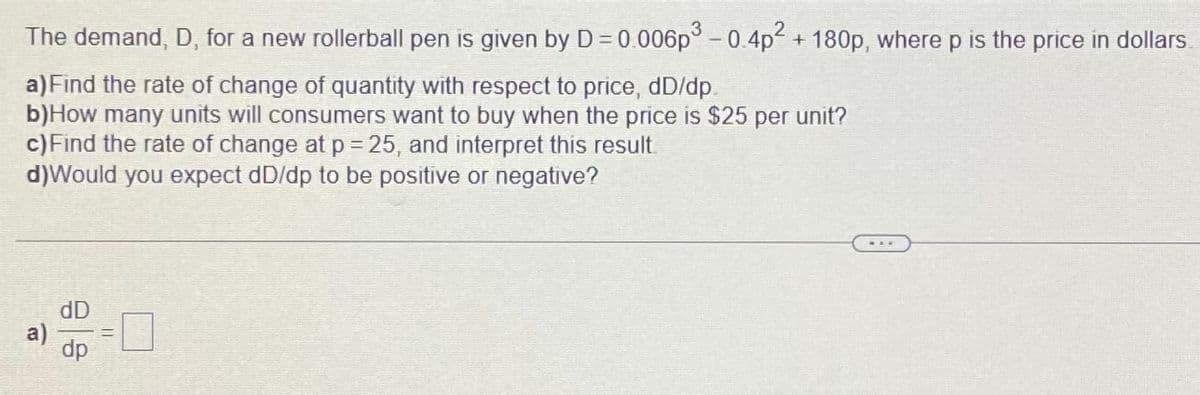 The demand, D, for a new rollerball pen is given by D=0.006p° - 0.4p + 180p, where p is the price in dollars
a) Find the rate of change of quantity with respect to price, dD/dp.
b)How many units will consumers want to buy when the price is $25 per unit?
c)Find the rate of change at p = 25, and interpret this result.
d)Would you expect dD/dp to be positive or negative?
dD
dp
