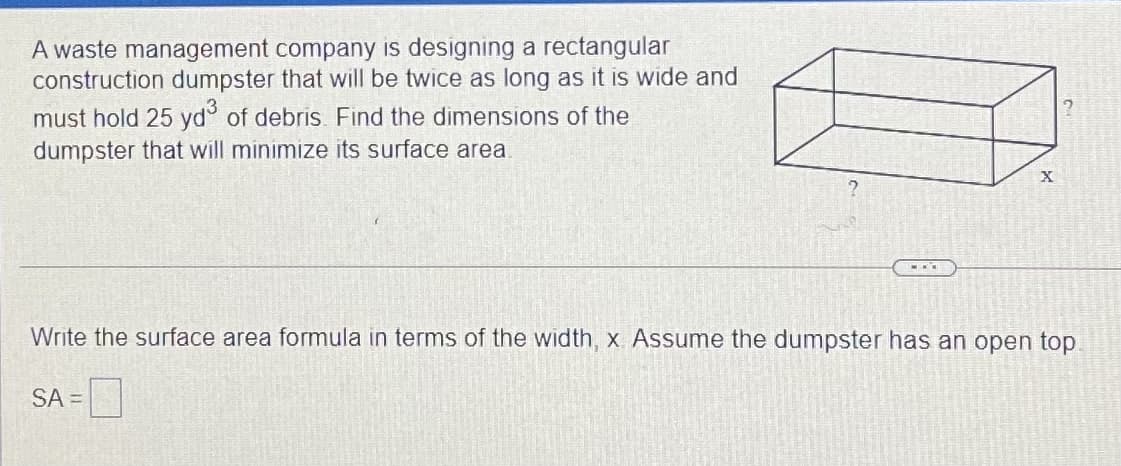 A waste management company is designing a rectangular
construction dumpster that will be twice as long as it is wide and
must hold 25 yd° of debris. Find the dimensions of the
dumpster that will minimize its surface area.
...
Write the surface area formula in terms of the width, x Assume the dumpster has an open top.
SA =
