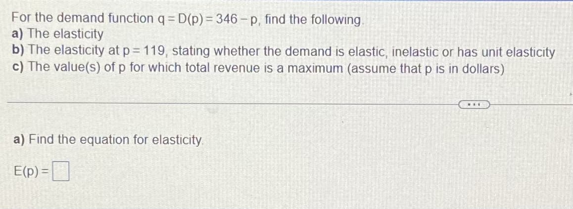 For the demand function q = D(p)% 3 346-p, find the following.
a) The elasticity
b) The elasticity at p= 119, stating whether the demand is elastic, inelastic or has unit elasticity
c) The value(s) of p for which total revenue is a maximum (assume that p is in dollars)
a) Find the equation for elasticity.
E(p) =
