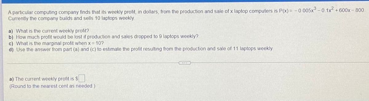 A particular computing company finds that its weekly profit, in dollars, from the production and sale of x laptop computers is P(x)= - 0 005x° -0 1x +
Currently the company builds and sells 10 laptops weekly
600x - 800
a) What is the current weekly profit?
b) How much profit would be lost if production and sales dropped to 9 laptops weekly?
c) What is the marginal profit when x = 10?
d) Use the answer from part (a) and (c) to estimate the profit resulting from the production and sale of 11 laptops weekly
a) The current weekly profit is $
(Round to the nearest cent as needed.)
