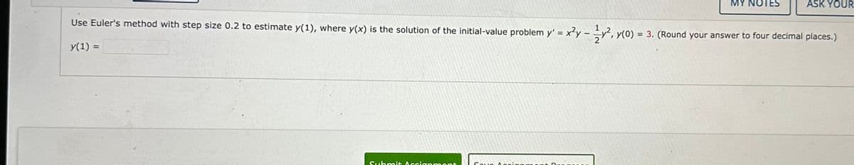 Submit Asc
MY NOTES
Use Euler's method with step size 0.2 to estimate y(1), where y(x) is the solution of the initial-value problem y' = x²y-y², y(0) = 3. (Round your answer to four decimal places.)
y(1) =
apmont
ASK YOUR