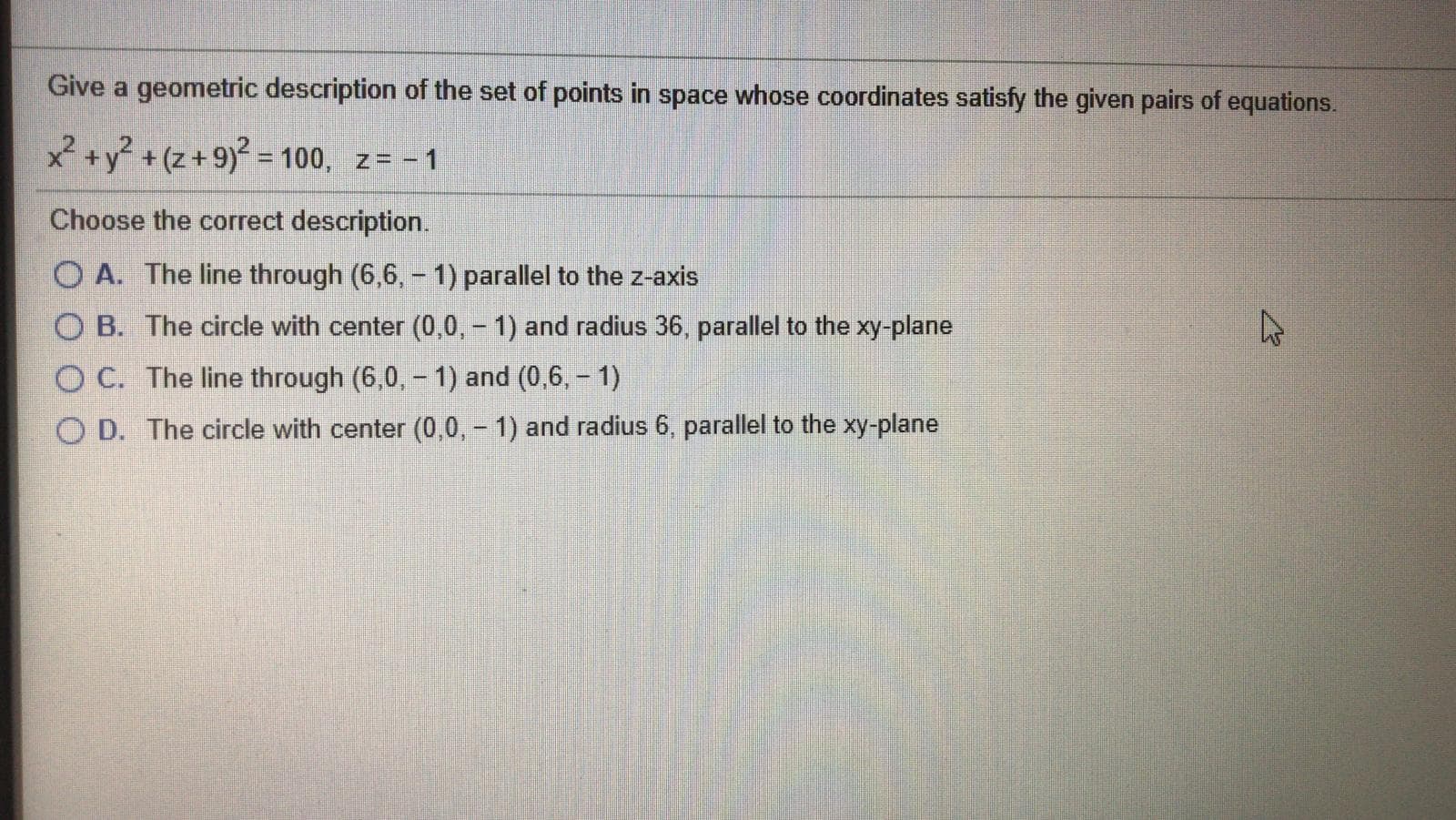 Give a geometric description of the set of points in space whose coordinates satisfy the given pairs of equations.
x +y? + (z+9)² = 100, z= - 1
%3D
Choose the correct description.
O A. The line through (6,6, - 1) parallel to the z-axis
O B. The circle with center (0,0, - 1) and radius 36, parallel to the xy-plane
O C. The line through (6,0,- 1) and (0,6, - 1)
O D. The circle with center (0,0,- 1) and radius 6, parallel to the xy-plane
