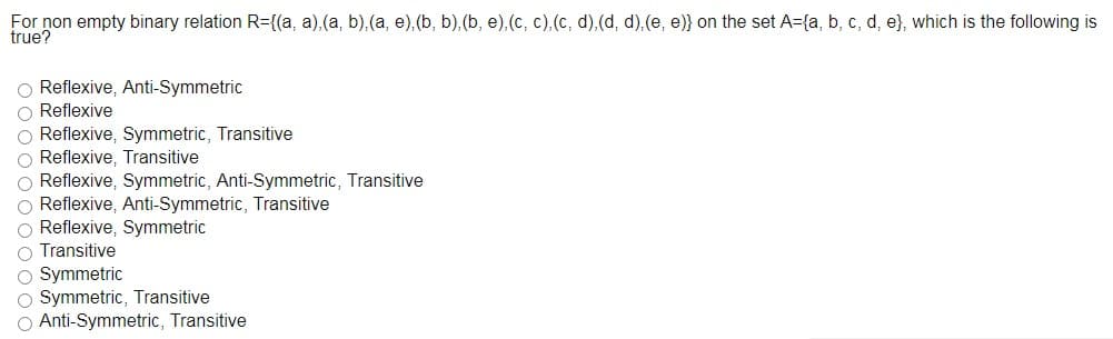 For non empty binary relation R={(a, a),(a, b),(a, e),(b, b),(b, e),(c, c),(c, d),(d, d).(e, e)} on the set A={a, b, c, d, e}, which is the following is
true?
O Reflexive, Anti-Symmetric
O Reflexive
O Reflexive, Symmetric, Transitive
O Reflexive, Transitive
O Reflexive, Symmetric, Anti-Symmetric, Transitive
O Reflexive, Anti-Symmetric, Transitive
O Reflexive, Symmetric
O Transitive
O Symmetric
O Symmetric, Transitive
O Anti-Symmetric, Transitive
