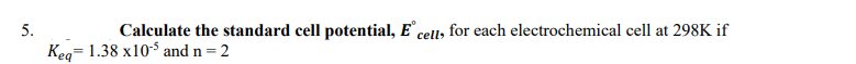 5.
Calculate the standard cell potential, E
cell, for each electrochemical cell at 298K if
Keg= 1.38 x10-5 and n = 2
