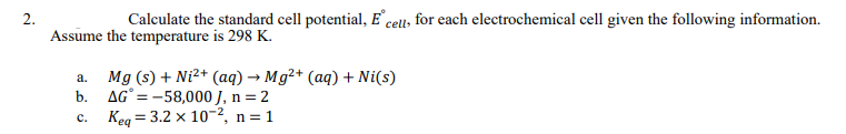 Calculate the standard cell potential, E cells for each electrochemical cell given the following information.
Assume the temperature is 298 K.
Mg (s) + Ni2+ (aq) → Mg²+ (aq) + Ni(s)
AG° = -58,000 J, n = 2
= 3.2 x 10-2, n = 1
а.
b.
Keq
с.
2.
