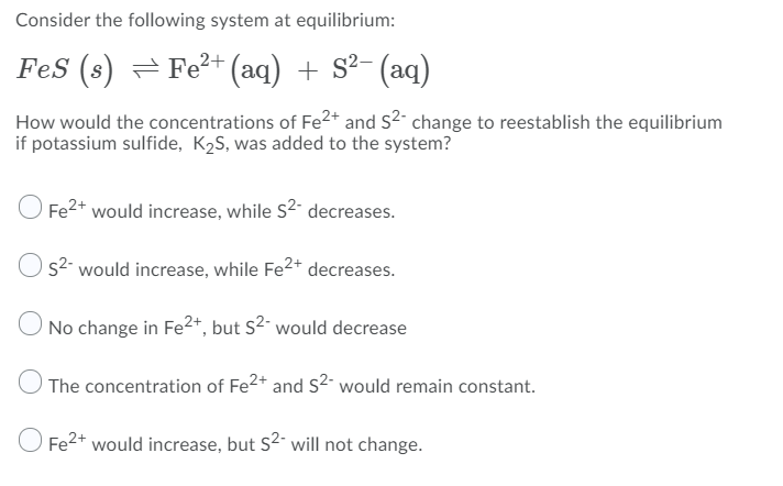 Consider the following system at equilibrium:
FeS (s) = Fe²+ (aq) + S²- (aq)
How would the concentrations of Fe2* and s2- change to reestablish the equilibrium
if potassium sulfide, K2S, was added to the system?
Fe2* would increase, while s2 decreases.
Os2- would increase, while Fe2+ decreases.
O No change in Fe2*, but s2 would decrease
The concentration of Fe2* and s2 would remain constant.
O Fe2+ would increase, but S2- will not change.
