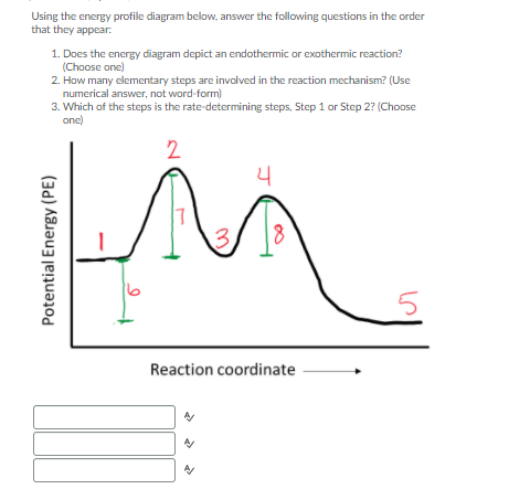 Using the energy profile diagram below, answer the following questions in the order
that they appear:
1. Does the energy diagram depict an endothermic or exothermic reaction?
(Choose one)
2. How many elementary steps are involved in the reaction mechanism? (Use
numerical answer, not word-form)
3. Which of the steps is the rate-determining steps, Step 1 or Step 2? (Choose
one)
2
4
17
13.
Reaction coordinate
Potential Energy (PE)
