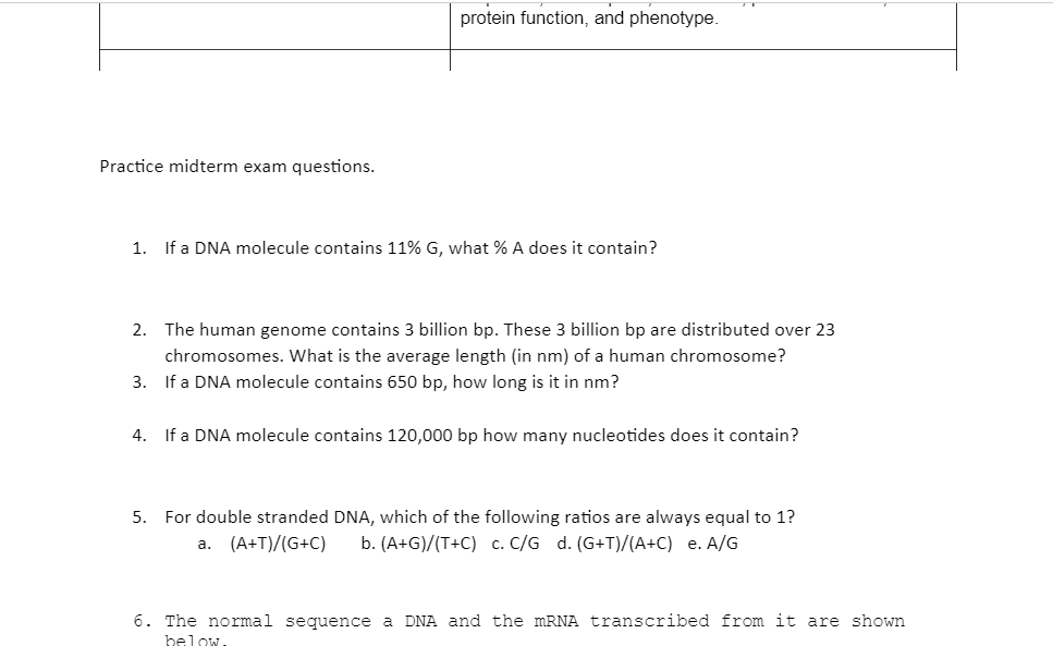 protein function, and phenotype.
Practice midterm exam questions.
1. If a DNA molecule contains 11% G, what % A does it contain?
2. The human genome contains 3 billion bp. These 3 billion bp are distributed over 23
chromosomes. What is the average length (in nm) of a human chromosome?
3. If a DNA molecule contains 650 bp, how long is it in nm?
4. If a DNA molecule contains 120,000 bp how many nucleotides does it contain?
5. For double stranded DNA, which of the following ratios are always equal to 1?
a. (A+T)/(G+C)
b. (A+G)/(T+C) c. C/G d. (G+T)/(A+C) e. A/G
6. The normal sequence a DNA and the MRNA transcribed from it are shown
helow.
