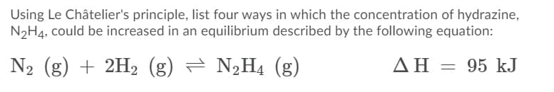Using Le Châtelier's principle, list four ways in which the concentration of hydrazine,
N2H4, could be increased in an equilibrium described by the following equation:
N2 (g) + 2H2 (g) = N,H4 (g)
ΔΗ- 95 kJ
