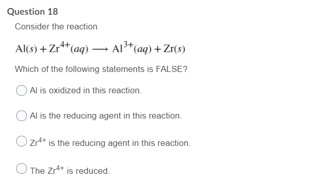 Question 18
Consider the reaction
Al(s) + Zr**(aq) – Al³*(aq) + Zr(s)
Which of the following statements is FALSE?
Al is oxidized in this reaction.
Al is the reducing agent in this reaction.
ZrA* is the reducing agent in this reaction.
O The Zr+ is reduced.
