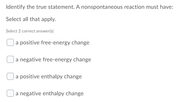 Identify the true statement. A nonspontaneous reaction must have:
Select all that apply.
Select 2 correct answer(s)
a positive free-energy change
|a negative free-energy change
Ja positive enthalpy change
a negative enthalpy change

