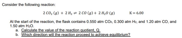 Consider the following reaction:
2 CO2 (g) + 2 H, = 2 CO (g) + 2 H20 (g)
K= 6.00
At the start of the reaction, the flask contains 0.550 atm CO2, 0.300 atm H2, and 1.20 atm CO, and
1.50 atm H20.
a. Calculate the value of the reaction quotient, Q.
b. Which direction will the reaction proceed to achieve equilibrium?
