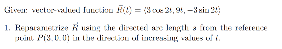 Given: vector-valued function Ř(t) = (3 cos 2t, 9t, −3 sin 2t)
1. Reparametrize R using the directed arc lengths from the reference
point P(3, 0, 0) in the direction of increasing values of t.