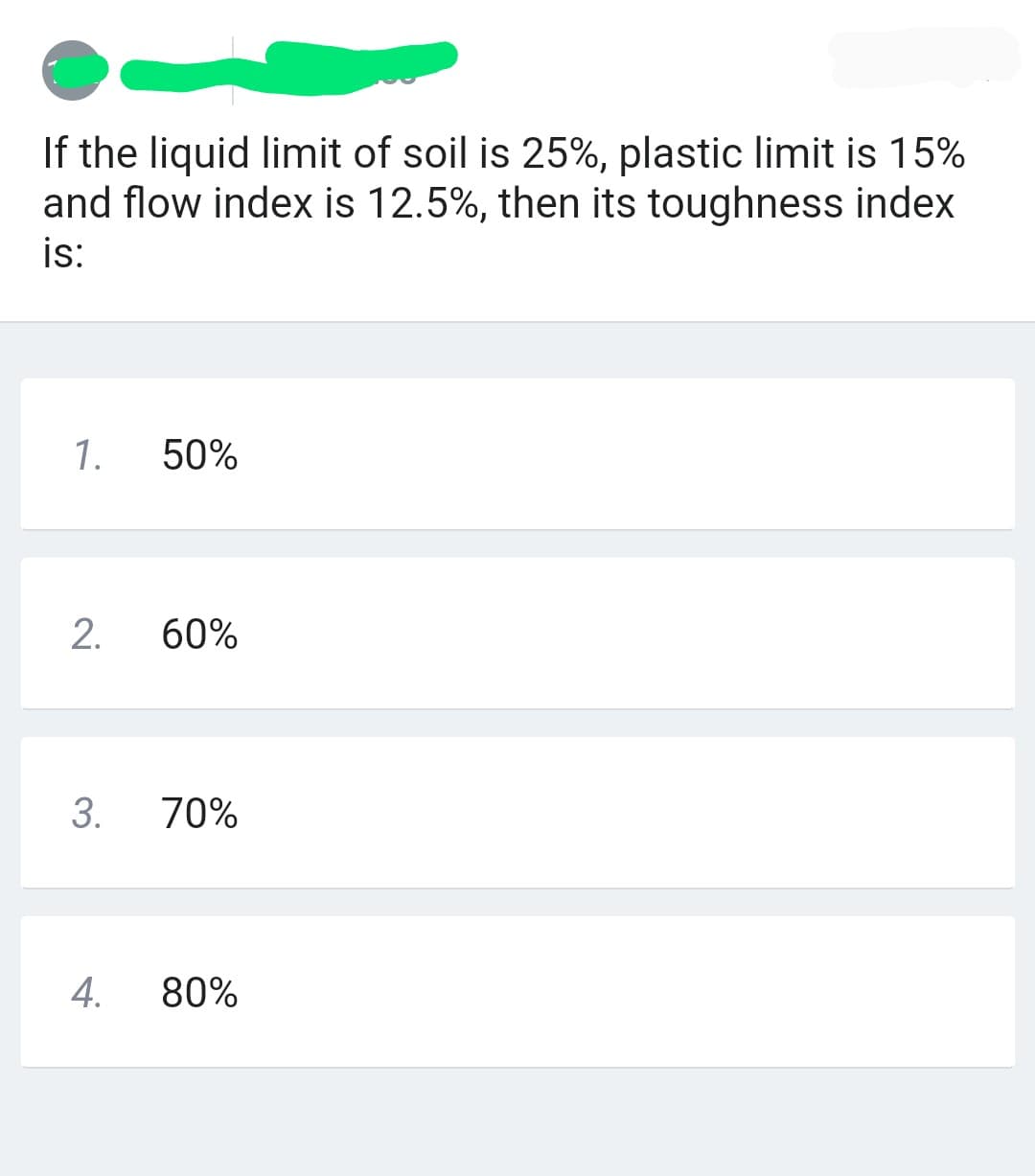 If the liquid limit of soil is 25%, plastic limit is 15%
and flow index is 12.5%, then its toughness index
is:
1.
50%
2.
60%
3. 70%
4. 80%