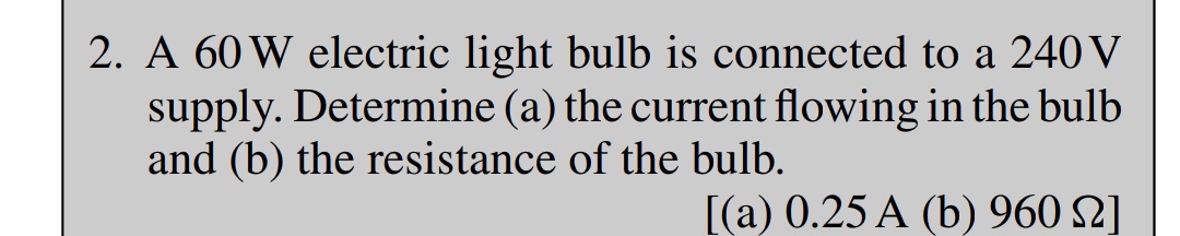 2. A 60 W electric light bulb is connected to a 240 V
supply. Determine (a) the current flowing in the bulb
and (b) the resistance of the bulb.
[(a) 0.25 A (b) 960 №]