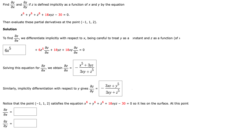 дz
дz
Find and
if z is defined implicitly as a function of x and y by the equation
Əx
ду
x6 + y +z6+ 18xyz - 30 = 0.
Then evaluate these partial derivatives at the point (-1, 1, 2).
Solution
дz
To find we differentiate implicitly with respect to x, being careful to treat y as a instant and z as a function (of >
"
Əx
дz
6x
+625
дz
Əx
+18yz + 18xy. = 0
Əx
дz
Solving this equation for we obtain
Əx
Əx
3xy + z
дz
Similarly, implicitly differentiation with respect to y gives
3xz+y5
25
Əy
3xy + z
Notice that the point (-1, 1, 2) satisfies the equation x6 + y + z6 + 18xyz - 30 = 0 so it lies on the surface. At this point
дz
Əx
дz
ду
=
11
+3yz