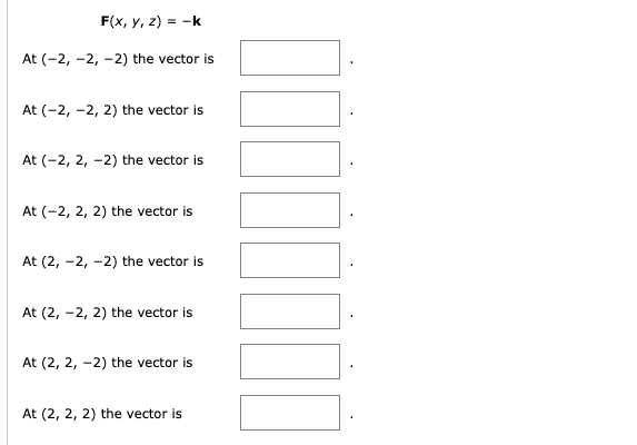 F(x, y, z) = -k
At (-2,-2, -2) the vector is
At (-2,-2, 2) the vector is
At (-2, 2, -2) the vector is
At (-2, 2, 2) the vector is
At (2, -2,-2) the vector is
At (2, -2, 2) the vector is
At (2, 2, -2) the vector is
At (2, 2, 2) the vector is
¯¯¯¯¯¯¯¯