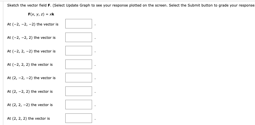 Sketch the vector field F. (Select Update Graph to see your response plotted on the screen. Select the Submit button to grade your response.
F(x, y, z) = xk
At (-2,-2, -2) the vector is
At (-2,-2, 2) the vector is
At (-2, 2, -2) the vector is
At (-2, 2, 2) the vector is
At (2, -2, -2) the vector is
At (2, -2, 2) the vector is
At (2, 2, -2) the vector is
At (2, 2, 2) the vector is
777777