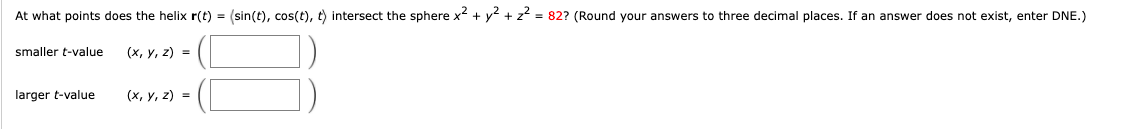 At what points does the helix r(t) = (sin(t), cos(t), t) intersect the sphere x² + y² + z² = 82? (Round your answers to three decimal places. If an answer does not exist, enter DNE.)
smaller t-value
(x, y, z) =
larger t-value
(x, y, z) =