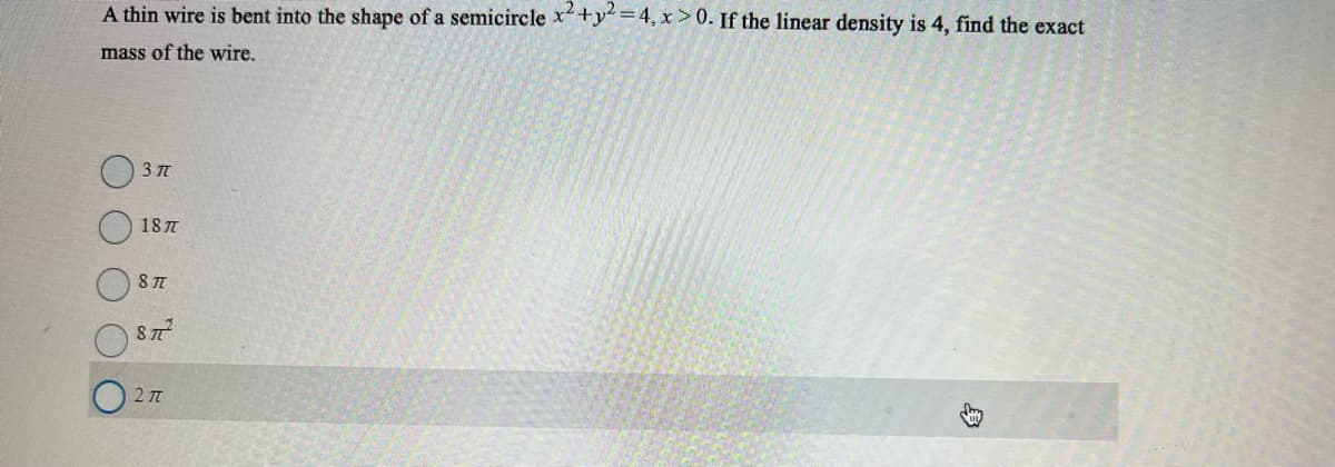 A thin wire is bent into the shape of a semicircle x2 + y² = 4, x>0. If the linear density is 4, find the exact
mass of the wire.
3 T
187
87
8772
2π
HU