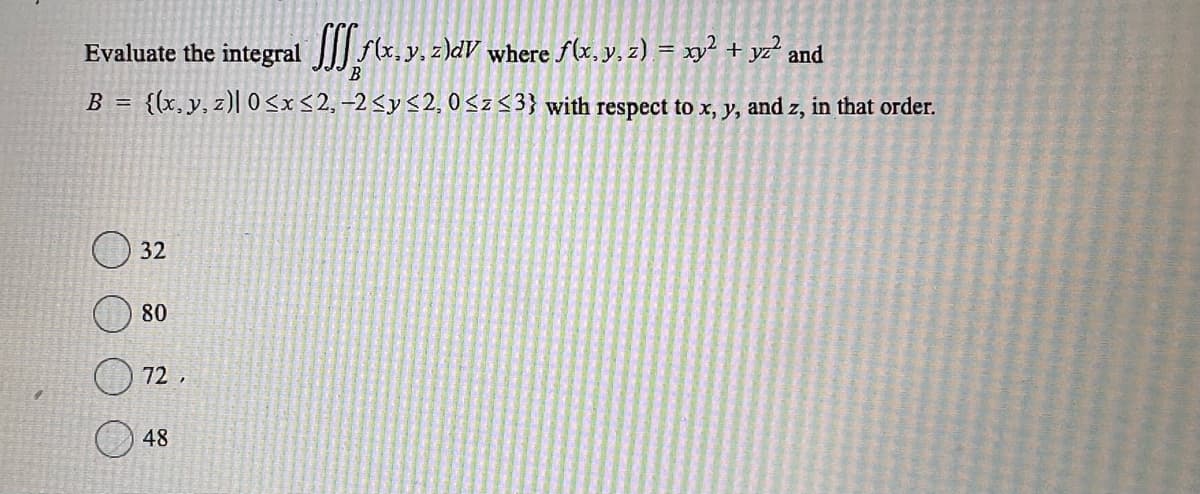Evaluate the integral f(x, y, z)dV where ƒ(x, y, z) = xy² + yz² and
B
B = {(x, y, z)| 0≤x≤2,-2 ≤ y ≤2, 0≤z ≤3} with respect to x, y, and z, in that order.
32
80
72,
48