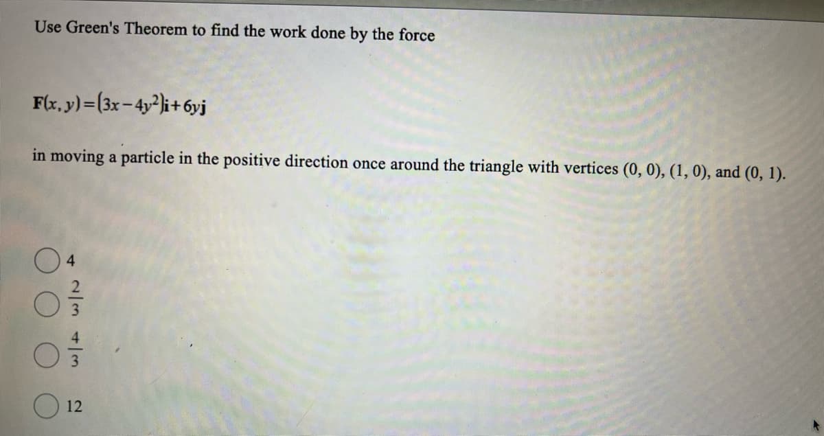 Use Green's Theorem to find the work done by the force
F(x, y)=(3x-4y2i+6yj
in moving a particle in the positive direction once around the triangle with vertices (0, 0), (1, 0), and (0, 1).
4
2343
12