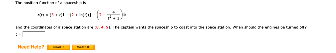The position function of a spaceship is
r(t) = (5 + t)i + (2 + In(t))j +
+ (7 - ²2²2 +11) K
and the coordinates of a space station are (8, 4, 9). The captain wants the spaceship to coast into the space station. When should the engines be turned off?
t =
Need Help? Read It
Watch It