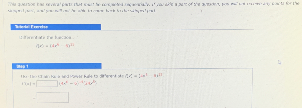 This question has several parts that must be completed sequentially. If you skip a part of the question, you will not receive any points for the
skipped part, and you will not be able to come back to the skipped part.
Tutorial Exercise
Differentiate the function..
f(x) = (4x6 - 6)15
Step 1
Use the Chain Rule and Power Rule to differentiate f(x) = (4x6 - 6)15.
f'(x) =L
](4x6-6)14(24x)
