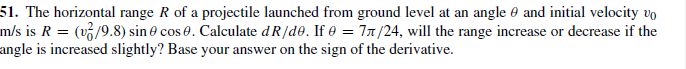 51. The horizontal range R of a projectile launched from ground level at an angle e and initial velocity vo
m/s is R = (v/9.8) sin e cos 0. Calculate dR/de. If e = 71/24, will the range increase or decrease if the
angle is increased slightly? Base your answer on the sign of the derivative.
on
