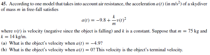 45. According to one model that takes into account air resistance, the acceleration a(t) (in m/s?) of a skydiver
of mass m in free-fall satisfies
a(t) = -9.8 +-v(t)²
where v(t) is velocity (negative since the object is falling) and k is a constant. Suppose that m = 75 kg and
k = 14 kg/m.
|(a) What is the object's velocity when a(t) = -4.9?
(b) What is the object's velocity when a(t) = 0? This velocity is the object's terminal velocity.
