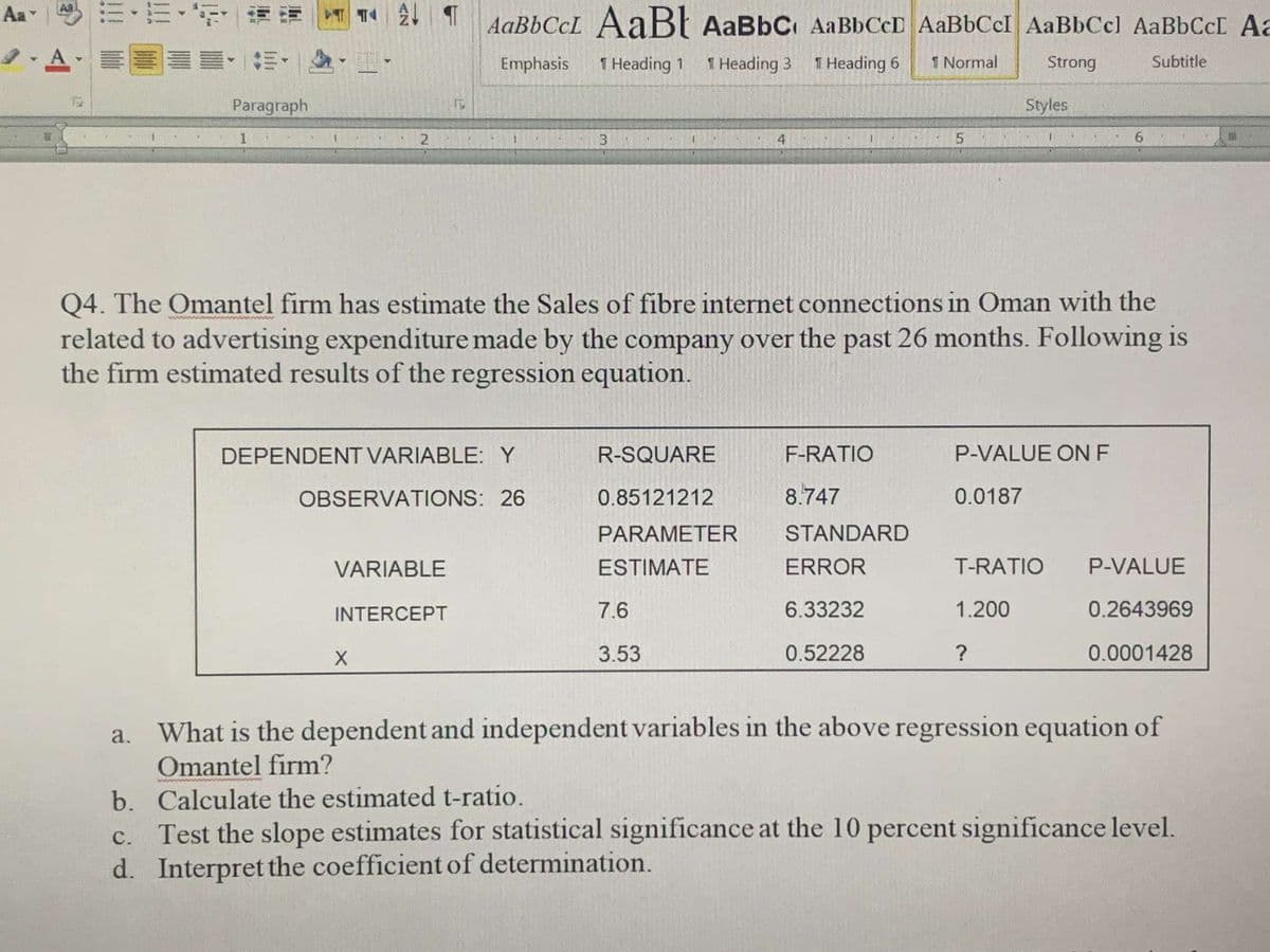 Aa
AaBbCcL AaB{ AaBbC AABBCCD AaBbCcI AaBbCcl AaBbCcC Aa
I. A
Emphasis
1 Heading 1
1 Heading 3
1 Heading 6
1 Normal
Strong
Subtitle
Paragraph
Styles
1
3.
4
6.
Q4. The Omantel firm has estimate the Sales of fibre internet connections in Oman with the
related to advertising expenditure made by the company over the past 26 months. Following is
the firm estimated results of the regression equation.
DEPENDENT VARIABLE:Y
R-SQUARE
F-RATIO
P-VALUE ONF
OBSERVATIONS: 26
0.85121212
8.747
0.0187
PARAMETER
STANDARD
VARIABLE
ESTIMATE
ERROR
T-RATIO
P-VALUE
INTERCEPT
7.6
6.33232
1.200
0.2643969
3.53
0.52228
0.0001428
a. What is the dependent and independent variables in the above regression equation of
Omantel firm?
b. Calculate the estimated t-ratio.
c. Test the slope estimates for statistical significance at the 10 percent significance level.
d. Interpret the coefficient of determination.
с.
5.
2.
