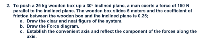 2. To push a 25 kg wooden box up a 30° inclined plane, a man exerts a force of 150 N
parallel to the inclined plane. The wooden box slides 5 meters and the coefficient of
friction between the wooden box and the inclined plane is 0.25;
a. Draw the clear and neat figure of the system.
b. Draw the Force diagram.
c. Establish the convenient axis and reflect the component of the forces along the
axis.
