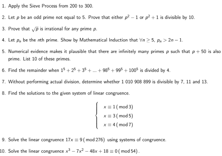 1. Apply the Sieve Process from 200 to 300.
2. Let p be an odd prime not equal to 5. Prove that either p? – 1 or p? +1 is divisible by 10.
3. Prove that Vp is irrational for any prime p.
4. Let p, be the nth prime. Show by Mathematical Induction that Vn > 5, Pn > 2n – 1.
5. Numerical evidence makes it plausible that there are infinitely many primes p such that p+ 50 is also
prime. List 10 of these primes.
6. Find the remainder when 15 + 25 + 35 + ... + 985 + 995 + 1005 is divided by 4.
7. Without performing actual division, determine whether 1 010 908 899 is divisible by 7, 11 and 13.
8. Find the solutions to the given system of linear congruence.
x = 1 ( mod 3)
x = 3 ( mod 5)
x = 4 (mod 7)
9. Solve the linear congruence 17x = 9( mod 276) using systems of congruence.
10. Solve the linear congruence x3 – 7x² – 48x + 18 = 0 (mod 54).
