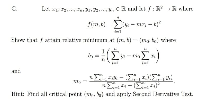 G.
Let x1, x2, ..., Xn, Y1, Y2, ..., Yn E R and let f : R? → R where
f(m, b) =
(yi – mx; – b)?
|
i=1
Show that f attain relative minimum at (m, b) = (mo, bo) where
%3D
n
1
bo
> Yi – mo
Xi
i=1
i=1
and
-
mo
n E1 ti – (E T;)?
Hint: Find all critical point (mo, bo) and apply Second Derivative Test.

