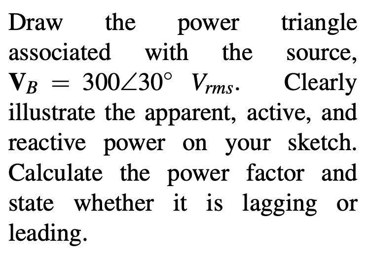 Draw
the
power
triangle
associated with
the
source,
VB = 300Z30° Vrms.
illustrate the apparent, active, and
reactive power on your sketch.
Calculate the power factor and
state whether it is lagging or
leading.
Clearly

