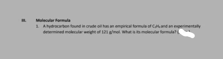 III.
Molecular Formula
1. A hydrocarbon found in crude oil has an empirical formula of C,H, and an experimentally
determined molecular weight of 121 g/mol. What is its molecular formula?