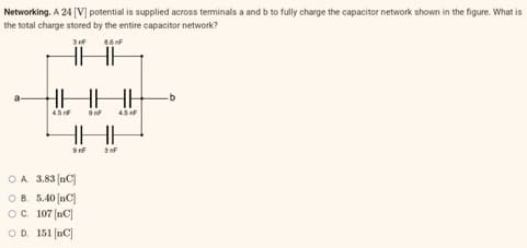 Networking. A 24 [V] potential is supplied across terminals a and b to fully charge the capacitor network shown in the figure. What is
the total charge stored by the entire capacitor network?
3rF
8.6 F
HHH HH
45 NF
9nF 4.5 F
HI
9rF 3F
OA. 3.83 (nC]
OB. 5.40 [nC
OC. 107 [C]
OD 151 [nc]