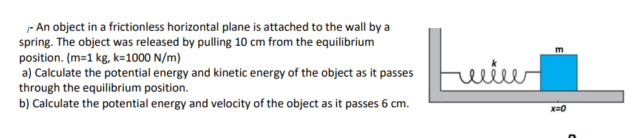 - An object in a frictionless horizontal plane is attached to the wall by a
spring. The object was released by pulling 10 cm from the equilibrium
position. (m=1 kg, k=1000 N/m)
a) Calculate the potential energy and kinetic energy of the object as it passes
through the equilibrium position.
b) Calculate the potential energy and velocity of the object as it passes 6 cm.
Luiu
m
x=0
