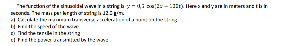 The function of the sinusoidal wave in a string is y = 0,5 cos(2x – 100t). Here x and y are in meters and t is in
seconds. The mass per length of string is 12.0 g/m.
a) Calculate the maximum transverse acceleration of a point on the string.
b) Find the speed of the wave.
c) Find the tensile in the string
d) Find the power transmitted by the wave
