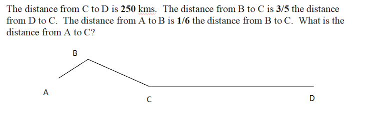 The distance from C to D is 250 kms. The distance from B to C is 3/5 the distance
from D to C. The distance from A to B is 1/6 the distance from B to C. What is the
distance from A to C?
B
A
D
