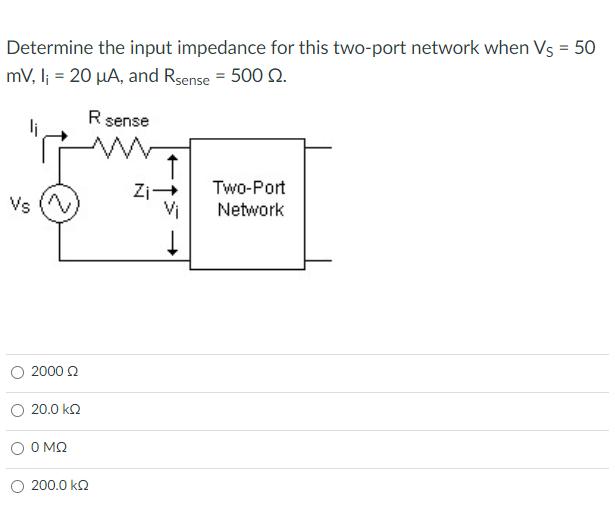 Determine the input impedance for this two-port network when Vs = 50
mV, l; = 20 µA, and Rsense = 500 2.
Rsense
Two-Port
Zi-
Vi
+
Vs
Network
O 2000 2
20.0 kn
O MO
O 200.0 kQ

