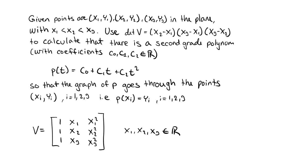 Given points are (X,Y,),(Xz,Y%),(X,) in the plane,
with X, <Xq < Xg. Use det V = (X2-x,)(Xg- X.) (Xg-X2)
to calculate that there is a second grade polynom
(with coefficients Co,4,CieR)
1.
pct) = Co+ C,t +Cit?
so that the graph of p goes through the points
(Xi,4;) , i=\, 2,9
i.e pcxi) = Y; ,i= ',2,)
V=
X2
X,,Xq, Xg € R
| Xg x5

