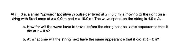 At t = 0 s, a small "upward" (positive y) pulse centered at x = 6.0 m is moving to the right on a
string with fixed ends at x = 0.0 m and x = 10.0 m. The wave speed on the string is 4.0 m/s.
a. How far will the wave have to travel before the string has the same appearance that it
did at t = 0 s?
b. At what time will the string next have the same appearance that it did at t = 0 s?
