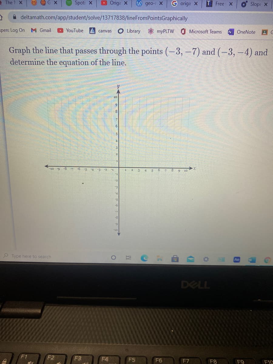 - The X
O O G X
O Spoti X
DOriga X
OW geo- X
G origa X
Free X
Slope X
A deltamath.com/app/student/solve/13717838/lineFromPointsGraphically
spen: Log On M Gmail
O YouTube
A canvas
O Library myPLTW
Microsoft Teams
OneNote
Graph the line that passes through the points (-3,-7) and (-3,-4) and
determine the equation of the line.
10 -9 -8 -7
-6 -5
4 5 6
8 9 10
-4
-3
-2
-1
2.
-2
Type here to search
DELL
F1
F2
F3
F4
F5
F6
F7
F8
F9
F10
(7
