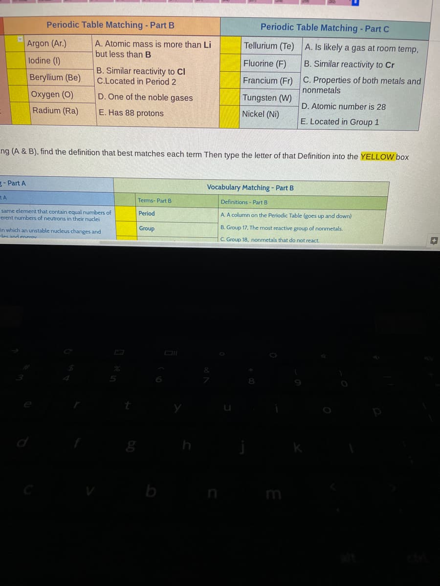 Periodic Table Matching - Part B
Periodic Table Matching - Part C
Argon (Ar.)
A. Atomic mass is more than Li
Tellurium (Te)
A. Is likely a gas at room temp,
but less than B
lodine (1)
Fluorine (F)
B. Similar reactivity to Cr
Beryllium (Be)
B. Similar reactivity to Cl
C.Located in Period 2
Francium (Fr) C. Properties of both metals and
nonmetals
Oxygen (O)
D. One of the noble gases
Tungsten (W)
Radium (Ra)
E. Has 88 protons
Nickel (Ni)
D. Atomic number is 28
E. Located in Group 1
ng (A & B), find the definition that best matches each term Then type the letter of that Definition into the YELLOW box
g- Part A
Vocabulary Matching - Part B
Terms- Part B
Definitions - Part B
same element that contain equal numbers of
erent numbers of neutrons in their nuclei
Period
A. A column on the Periodic Table (goes up and down)
B. Group 17, The most reactive group of nonmetals.
in which an unstable nucleus changes and
-les and enerov
Group
C. Group 18, nonmetals that do not react.
m
